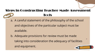 a. A careful statement of the philosophy of the school
and objectives of the particular subject must be
available.
b. Adequate provisions for review must be made
taking into consideration the adequacy of facilities
and equipment.
Steps in Constructing Teacher-Made Assessment
Tools
 