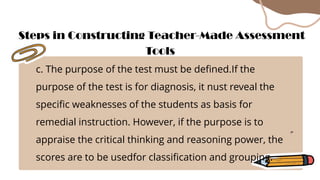 c. The purpose of the test must be defined.If the
purpose of the test is for diagnosis, it nust reveal the
specific weaknesses of the students as basis for
remedial instruction. However, if the purpose is to
appraise the critical thinking and reasoning power, the
scores are to be usedfor classification and grouping.
Steps in Constructing Teacher-Made Assessment
Tools
 