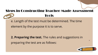 e. Length of the test must be determined. The time
element by the purpose it is to serve.
2. Preparing the test. The rules and suggestions in
preparing the test are as follows:
Steps in Constructing Teacher-Made Assessment
Tools
 