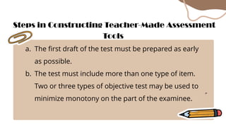 a. The first draft of the test must be prepared as early
as possible.
b. The test must include more than one type of item.
Two or three types of objective test may be used to
minimize monotony on the part of the examinee.
Steps in Constructing Teacher-Made Assessment
Tools
 
