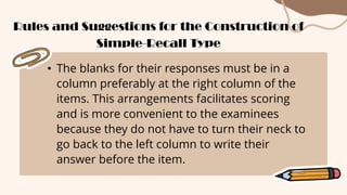 • The blanks for their responses must be in a
column preferably at the right column of the
items. This arrangements facilitates scoring
and is more convenient to the examinees
because they do not have to turn their neck to
go back to the left column to write their
answer before the item.
Rules and Suggestions for the Construction of
Simple-Recall Type
 