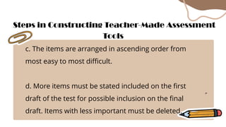 c. The items are arranged in ascending order from
most easy to most difficult.
d. More items must be stated included on the first
draft of the test for possible inclusion on the final
draft. Items with less important must be deleted.
Steps in Constructing Teacher-Made Assessment
Tools
 