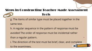 g. The items of similar type must be placed together in the
same test.
h. A regular sequence in the pattern of response must be
avoided The order of response must be incidental rather
than a regular pattern.
i. The direction of the test must be brief, clear, and complete
to the examinees.
Steps in Constructing Teacher-Made Assessment
Tools
 
