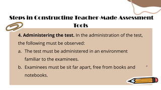 4. Administering the test. In the administration of the test,
the following must be observed:
a. The test must be administered in an environment
familiar to the examinees.
b. Examinees must be sit far apart, free from books and
notebooks.
Steps in Constructing Teacher-Made Assessment
Tools
 