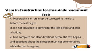 c. Typographical errors must be corrected to the class
before the test begins.
d. It is not advisable to administer the test before and after
a holiday.
e. Give complete and clear directions before the test begins
and questions about the direction must not be entertained
while the test is ongoing.
Steps in Constructing Teacher-Made Assessment
Tools
 