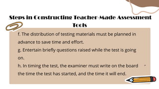 f. The distribution of testing materials must be planned in
advance to save time and effort.
g. Entertain briefly questions raised while the test is going
on.
h. In timing the test, the examiner must write on the board
the time the test has started, and the time it will end.
Steps in Constructing Teacher-Made Assessment
Tools
 