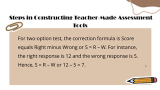 For two-option test, the correction formula is Score
equals Right minus Wrong or S = R – W. For instance,
the right response is 12 and the wrong response is 5.
Hence, S = R – W or 12 – 5 = 7.
Steps in Constructing Teacher-Made Assessment
Tools
 