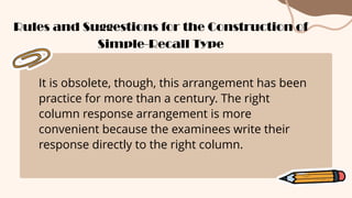 It is obsolete, though, this arrangement has been
practice for more than a century. The right
column response arrangement is more
convenient because the examinees write their
response directly to the right column.
Rules and Suggestions for the Construction of
Simple-Recall Type
 