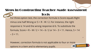 For three-option test, the correction formula is Score equals Right
minus one half Wrong or S = R - W / 2. For instance, the right
response is 14 and the wrong response id 6. To substitute the
formula, Score = R – W / 2 = 14 – 6 / 2 or 14 – 3 = 11. Hence, S = 14
– 3 = 11.
However, correction formula is not applicable to four or more
options in a item and to elementary pupils.
Steps in Constructing Teacher-Made Assessment
Tools
 