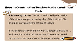 6. Evaluating the test. The test is evaluated by the quality
of the students responses and quality of the test itself. The
principles in evaluating the test are as follows:
a. In a general achievement test with 50 percent difficulty in
each item, items with 100 percent and 0 percent answered
by examinees are valueless and they must be revised.
Steps in Constructing Teacher-Made Assessment
Tools
 