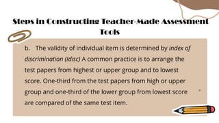 b. The validity of individual item is determined by index of
discrimination (Idisc) A common practice is to arrange the
test papers from highest or upper group and to lowest
score. One-third from the test papers from high or upper
group and one-third of the lower group from lowest score
are compared of the same test item.
Steps in Constructing Teacher-Made Assessment
Tools
 
