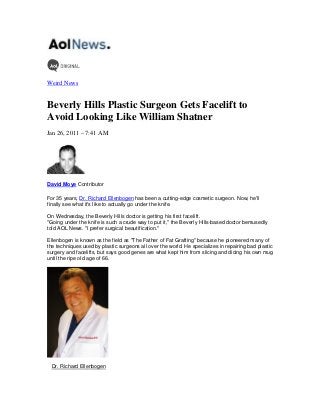 Weird News
Beverly Hills Plastic Surgeon Gets Facelift to
Avoid Looking Like William Shatner
Jan 26, 2011 – 7:41 AM
David Moye Contributor
For 35 years, Dr. Richard Ellenbogen has been a cutting-edge cosmetic surgeon. Now, he'll
finally see what it's like to actually go under the knife.
On Wednesday, the Beverly Hills doctor is getting his first facelift.
"Going under the knife is such a crude way to put it," the Beverly Hills-based doctor bemusedly
told AOL News. "I prefer surgical beautification."
Ellenbogen is known as the field as "The Father of Fat Grafting" because he pioneered many of
the techniques used by plastic surgeons all over the world. He specializes in repairing bad plastic
surgery and facelifts, but says good genes are what kept him from slicing and dicing his own mug
until the ripe old age of 66.
Dr. Richard Ellenbogen
 