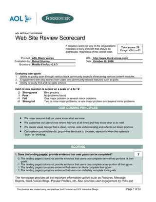 AOL INTERACTIVE DESIGN

Web Site Review Scorecard
                                                      A negative score for any of the 40 questions
                                                                                                      Total score: 22
                                                      indicates a likely problem that should be
                                                                                                     Range: -80 to +80
                                                      addressed, regardless of the overall total.

     Product: AOL Black Voices                                              URL: http://www.blackvoices.com/
Evaluation by: Mrinal Sharma                                                Date: October 20, 2008
   Browsers: Mozilla Firefox v3.0.3


Evaluated user goals
1. Ability to quickly scan through various black community aspects showcasing various content modules.
2. Engagement with blog stories from users and community-related features such as polls.
3. Ability to easily find and navigate articles.

Each review question is scored on a scale of -2 to +2:
  2 Strong pass        Best practice
  1 Pass               No problems found
 -1 Fail               One major problem or several minor problems
 -2 Strong fail        Two or more major problems, or one major problem and several minor problems

                                              OUR GUIDING PRNCIPLES


    •    We never assume that our users know what we know
    •    We guarantee our users know where they are at all times and they know what to do next
    •    We create visual Design that is clean, simple, aids understanding and reflects our brand promise
    •    Our systems provide friendly, jargon-free feedback to the user, especially when the system is
         "busy" or "thinking."



                                                            SCORING

1. Does the landing page(s) provide evidence that user goals can be completed?                                     2
  -2 The landing page(s) does not provide evidence that users can complete several key portions of their
     goals.
  -1 The landing page(s) does not provide evidence that users can complete a key portion of their goals.
   1 The landing page(s) provides evidence that users can likely complete their goals.
   2 The landing page(s) provides evidence that users can definitely complete their goals.

The homepage provides all the important information upfront such as Features, Message
Boards, Black Voices Blogs, Popular Profiles, etc. Also provides user engagement by Polls and

 This checklist was created using best practices from Forrester and AOL Interactive Design.               Page 1 of 14
 