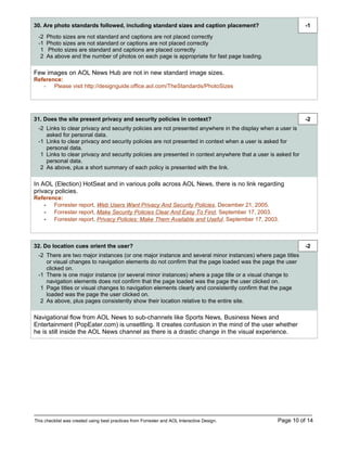 30. Are photo standards followed, including standard sizes and caption placement?                              -1
  -2   Photo sizes are not standard and captions are not placed correctly
  -1   Photo sizes are not standard or captions are not placed correctly
   1   Photo sizes are standard and captions are placed correctly
   2   As above and the number of photos on each page is appropriate for fast page loading.

Few images on AOL News Hub are not in new standard image sizes.
Reference:
   - Please visit http://designguide.office.aol.com/TheStandards/PhotoSizes




31. Does the site present privacy and security policies in context?                                            -2
  -2 Links to clear privacy and security policies are not presented anywhere in the display when a user is
     asked for personal data.
  -1 Links to clear privacy and security policies are not presented in context when a user is asked for
     personal data.
   1 Links to clear privacy and security policies are presented in context anywhere that a user is asked for
     personal data.
   2 As above, plus a short summary of each policy is presented with the link.

In AOL (Election) HotSeat and in various polls across AOL News, there is no link regarding
privacy policies.
Reference:
   - Forrester report, Web Users Want Privacy And Security Policies, December 21, 2005.
   - Forrester report, Make Security Policies Clear And Easy To Find, September 17, 2003.
   - Forrester report, Privacy Policies: Make Them Available and Useful, September 17, 2003.



32. Do location cues orient the user?                                                                          -2
  -2 There are two major instances (or one major instance and several minor instances) where page titles
     or visual changes to navigation elements do not confirm that the page loaded was the page the user
     clicked on.
  -1 There is one major instance (or several minor instances) where a page title or a visual change to
     navigation elements does not confirm that the page loaded was the page the user clicked on.
   1 Page titles or visual changes to navigation elements clearly and consistently confirm that the page
     loaded was the page the user clicked on.
   2 As above, plus pages consistently show their location relative to the entire site.

Navigational flow from AOL News to sub-channels like Sports News, Business News and
Entertainment (PopEater.com) is unsettling. It creates confusion in the mind of the user whether
he is still inside the AOL News channel as there is a drastic change in the visual experience.




This checklist was created using best practices from Forrester and AOL Interactive Design.         Page 10 of 14
 