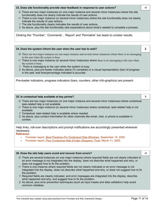 33. Does site functionality provide clear feedback in response to user actions?                                      -1
  -2 There are two major instances (or one major instance and several minor instances) where the site
     functionality does not clearly indicate the results of user actions.
  -1 There is one major instance (or several minor instances) where the site functionality does not clearly
     indicate the results of user actions.
   1 The site functionality clearly indicates the results of user actions.
   2 As above, plus the site functionality sets expectations about what’s needed to complete a process.

Clicking the ‘Thumber’, ‘Comments’ , ‘Report’ and ‘Permalink’ bar leads to unclear results.



34. Does the system inform the user when the user has to wait?                                                       2
  -2 There are two major instances (or one major instance and several minor instances) where there is no messaging
     to the user when the system is busy.
  -1 There is one major instance (or several minor instances) where there is no messaging to the user when
     the system is busy.
   1 There is messaging to the user when the system is busy
   2 As above, plus pre-loader indicates status (% complete) or a visual representation (bar) of progress
     in the wait; wait time/percentage indicated is accurate.

Pre-loader indicators, progress indicators (bars, counters, other info-graphics) are present.




35. Is contextual help available at key points?                                                                      1
  -2 There are two major instances (or one major instance and several minor instances) where contextual,
     task-related help is not available.
  -1 There is one major instance (or several minor instances) where contextual, task-related help is not
     available.
   1 Contextual, task-related help is available where needed.
   2 As above, plus contact information for other channels like email, chat, or phone is available in
     context.

Help links, roll-over descriptions and prompt notifications are accordingly presented wherever
necessary.
Reference:
   - Forrester report, Best Practices For Contextual Help Windows, September 14, 2005.
   - Forrester report, Poor Contextual Help Erodes Shoppers’ Trust, March 11, 2005.



36. Does the site help users avoid and recover from errors?                                                          -1
  -2 There are several instances (or one major instance) where required fields are not clearly indicated or
     an error message is not integrated into the display, does not describe what happened and why, or
     does not suggest how to fix the problem.
  -1 There is one instance where required fields are not clearly indicated or an error message is not
     integrated into the display, does not describe what happened and why, or does not suggest how to fix
     the problem.
   1 Required fields are clearly indicated, and error messages are integrated into the display, describe
     what happened and why, and suggest how to fix the problem.
   2 As above, plus error prevention techniques (such as input masks and data validation) help avoid
     common mistakes.



This checklist was created using best practices from Forrester and AOL Interactive Design.              Page 11 of 14
 