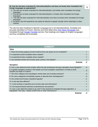 40. Has the site been evaluated for internationalization and does not break when translated into
                                                                                                              -2
foreign languages as appropriate?
  -2 The site has not been evaluated for internationalization and breaks when translated into foreign
     languages
  -1 The site has not been evaluated for internationalization or breaks when translated into foreign
     languages
   1 The site has been evaluated for internationalization and does not break when translated into foreign
     languages
   2 As above, plus the experience can easily be tailored to appeal (visually and/or editorially) to other
     cultures.

The site has been localized to Spanish Language but is not internationalized. Complete and
accurate translation to French, German and Hindi failed when AOL News Homepage was
translated through Google Translate service. Few headings are images (in English Language)
and thus completely fail to translate.




                                                            SUMMARY
Value
1. Does the landing page(s) provide evidence that user goals can be completed?                               1
2. Is essential content available where needed?                                                              -1
3. Is essential function available where needed?                                                             -1
4. Are essential content and function given priority in the display?                                         -1
                                                                                                Subtotal     -2
Navigation
5. Can a user determine their location within the site architecture through noticeable visual highlights?    -2
6. Is global navigation present in the header and local navigation expanded to 2 levels to show
                                                                                                             -2
breadth and depth of content?
7. Are menu category and subcategory names clear and mutually exclusive?                                     -2
8. Do menu categories immediately expose or describe their subcategories?                                    -2
9. Are content and function classified logically?                                                            2
10. Is the task flow efficient?                                                                              1
11. Is the wording in hyperlinks and controls clear and informative?                                         -1
12. Are keyword-based searches comprehensive and precise?                                                    1
13. Can a user determine where to go next? Is the experience threaded through pagination, a
                                                                                                             1
highlighted “next step,” related content links or other mechanisms?
                                                                                          Subtotal           -4




This checklist was created using best practices from Forrester and AOL Interactive Design.          Page 13 of 14
 