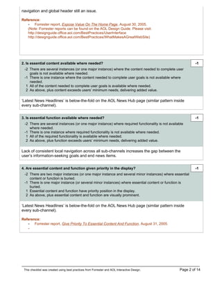 navigation and global header still an issue.

Reference:
   - Forrester report, Expose Value On The Home Page, August 30, 2005.
   (Note: Forrester reports can be found on the AOL Design Guide. Please visit:
   http://designguide.office.aol.com/BestPractices/UserInterface
   http://designguide.office.aol.com/BestPractices/WhatMakesAGreatWebSite)




2. Is essential content available where needed?                                                            -1
 -2 There are several instances (or one major instance) where the content needed to complete user
    goals is not available where needed.
 -1 There is one instance where the content needed to complete user goals is not available where
    needed.
  1 All of the content needed to complete user goals is available where needed.
  2 As above, plus content exceeds users’ minimum needs, delivering added value.

‘Latest News Headlines’ is below-the-fold on the AOL News Hub page (similar pattern inside
every sub-channel).


3. Is essential function available where needed?                                                           -1
 -2 There are several instances (or one major instance) where required functionality is not available
    where needed.
 -1 There is one instance where required functionality is not available where needed.
  1 All of the required functionality is available where needed.
  2 As above, plus function exceeds users’ minimum needs, delivering added value.

Lack of consistent local navigation across all sub-channels increases the gap between the
user’s information-seeking goals and end news items.


4. Are essential content and function given priority in the display?                                       -1
 -2 There are two major instances (or one major instance and several minor instances) where essential
    content or function is buried.
 -1 There is one major instance (or several minor instances) where essential content or function is
    buried.
  1 Essential content and function have priority position in the display.
  2 As above, plus essential content and function are visually prominent.

‘Latest News Headlines’ is below-the-fold on the AOL News Hub page (similar pattern inside
every sub-channel).

Reference:
   - Forrester report, Give Priority To Essential Content And Function, August 31, 2005.
    -




 This checklist was created using best practices from Forrester and AOL Interactive Design.       Page 2 of 14
 