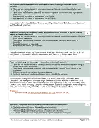 5. Can a user determine their location within site architecture through noticeable visual
                                                                                                           -2
highlights?
 -2 There are two major instances (or one major instance and several minor instances) where user
    location is not highlighted in some way
 -1 There is one major instance (or several minor instances) where user location is not highlighted in
    some way
  1 User location is highlighted in some way on 95% of pages
  2 User location is highlighted in some way on 100% of pages.

User location within the AOL News Channel is not highlighted inside ‘Entertainment’, ‘Business’
and ‘Sports’ sub-channels.



6. Is global navigation present in the header and local navigation expanded to 2 levels to show
                                                                                                           -2
breadth and depth of content?
  -2 There are two major instances (or one major instance and several minor instances) where navigation
      is not present or expanded
  -1 There is one major instance (or several minor instances) where navigation is not present or
      expanded
   1 Navigation is present or expanded
   2 Navigation is not present AND expanded



Global Navigation is absent for ‘Entertainment’ (PopEater), Business (M&F) and Sports. Local
navigation is not present for all sub-channels and also does not go to two levels deep.



7. Are menu category and subcategory names clear and mutually exclusive?                                   -2
 -2 There are two major instances (or one major instance and several minor instances) where category
    names overlap or are ambiguous.
 -1 There is one major instance (or several minor instances) where category names overlap or are
    ambiguous.
  1 Category names do not overlap and are unambiguous.
  2 As above, plus names include specific trigger words related to the user goal.

Top-level menu categories ‘Nation’ (Should be ‘U.S. News’) and ‘More’ (Should be ‘More
Categories’) are ambiguous. ‘Elections’ might be better focused if changed to ‘Elections 2008’.
‘Entertainment’ should rather be named ‘PopEater’ and highlighted and is very misleading. Also,
Left Nav Menu inside ‘News by Category’ should present Top-level categories + more categories
better, so users may easily comprehend what extra categories the section offers.

Reference:
   - Forrester report, Site Menus Should Be Clear, Not Cute, February 27, 2003.




8. Do menu categories immediately expose or describe their subcategories?                                  -2
 -2   The landing page(s) does not display all top-level categories.
 -1   The landing page(s) does not immediately expose or describe subcategories.
  1   The landing page(s) immediately exposes or describes subcategories.
  2   As above, plus second-level pages immediately expose contextual subcategories.



 This checklist was created using best practices from Forrester and AOL Interactive Design.       Page 3 of 14
 