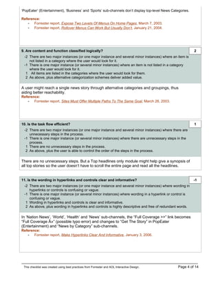 ‘PopEater’ (Entertainment), ‘Business’ and ‘Sports’ sub-channels don’t display top-level News Categories.

Reference:
   - Forrester report, Expose Two Levels Of Menus On Home Pages, March 7, 2003.
   - Forrester report, Rollover Menus Can Work But Usually Don’t, January 21, 2004.




9. Are content and function classified logically?                                                           2
 -2 There are two major instances (or one major instance and several minor instances) where an item is
    not listed in a category where the user would look for it.
 -1 There is one major instance (or several minor instances) where an item is not listed in a category
    where the user would look for it.
  1 All items are listed in the categories where the user would look for them.
  2 As above, plus alternative categorization schemes deliver added value.

A user might reach a single news story through alternative categories and groupings, thus
aiding better reachability.
Reference:
   - Forrester report, Sites Must Offer Multiple Paths To The Same Goal, March 28, 2003.




10. Is the task flow efficient?                                                                             1
 -2 There are two major instances (or one major instance and several minor instances) where there are
    unnecessary steps in the process.
 -1 There is one major instance (or several minor instances) where there are unnecessary steps in the
    process.
  1 There are no unnecessary steps in the process.
  2 As above, plus the user is able to control the order of the steps in the process.

There are no unnecessary steps. But a Top headlines only module might help give a synopsis of
all top stories so the user doesn’t have to scroll the entire page and read all the headlines.


11. Is the wording in hyperlinks and controls clear and informative?                                        -1
 -2 There are two major instances (or one major instance and several minor instances) where wording in
    hyperlinks or controls is confusing or vague.
 -1 There is one major instance (or several minor instances) where wording in a hyperlink or control is
    confusing or vague.
  1 Wording in hyperlinks and controls is clear and informative.
  2 As above, plus wording in hyperlinks and controls is highly descriptive and free of redundant words.

In ‘Nation News’, ‘World’, ‘Health’ and ‘News’ sub-channels, the “Full Coverage >>” link becomes
“Full Coverage Â»” (possible typo error) and changes to “Get The Story” in PopEater
(Entertainment) and “News by Category” sub-channels.
Reference:
   - Forrester report, Make Hyperlinks Clear And Informative, January 3, 2006.




 This checklist was created using best practices from Forrester and AOL Interactive Design.       Page 4 of 14
 
