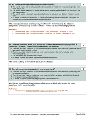 12. Are keyword-based searches comprehensive and precise?                                                   1
 -2 The search engine fails to retrieve clearly worded results, or the site has no search engine but user
    goals require one.
 -1 The search engine does not put clearly worded results in order of relevance or does not display the
    user’s search term.
  1 The search engine puts clearly worded results in order of relevance and displays the user’s search
    term.
  2 As above, plus search compensates for common misspellings and accommodates synonyms, and
    the user can sort or narrow results by meaningful criteria.

The search places results chronologically (most recent = more relevant). But it doesn’t
compensate for misspellings (searched ‘obamo’, ‘mckain’) or accommodating synonyms.

Reference:
   - Forrester report, Best Practices For Search: Query Input Design, December 18, 2003.
   - Forrester report, Best Practices For Search: Presenting The Results, December 19, 2003.




13. Can a user determine where to go next? Is the experience threaded through pagination, a
                                                                                                            1
highlighted “next step,” related content links or other mechanisms?
  -2 There are two major instances (or one major instance and several minor instances) where the user’s
     next step is not immediately obvious
  -1 There is one major instance (or several minor instances) where the user’s next step is not
     immediately obvious
   1 The user’s next step is immediately obvious
   2 As above, plus the next step is visually highlighted and prominent.

The user’s next step is immediately obvious in most cases.



14. Does site content use language that’s easy to understand?                                               2
 -2 There are two major instances (or one major instance and several minor instances) where language
    is difficult to understand.
 -1 There is one major instance (or several minor instances) where language is difficult to understand.
  1 All language is easily understandable.
  2 As above, plus short sentences and paragraphs aid comprehension.

Well-formed news titles and appropriate module names and instructions make the entire
experience highly comprehensible.

Reference:
   - Forrester report, Write Content With Target Audiences In Mind, August 7, 2003.




 This checklist was created using best practices from Forrester and AOL Interactive Design.        Page 5 of 14
 