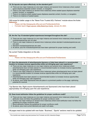 19. Do layouts use space effectively via the standard grid?                                                1
 -2 There are two major instances (or one major instance and several minor instances) where wasted
    space displaces essential content, function, or navigation.
 -1 There is one major instance (or several minor instances) where wasted space displaces essential
    content, function, or navigation.
  1 There is no instance where wasted space displaces essential content, function, or navigation.
  2 There is no instance of wasted space.

Still scope for better usage in the “News From Trusted AOL Partners” module above the footer.
Reference:
   - Please visit http://designguide.office.aol.com/TheStandards/Grids
   - Forrester report, Page Layouts: Utility Beats Eye Candy, January 30, 2003.




20. Are the Top 10 standard global experiences leveraged throughout the site?                              -1
 -2 There are two major instances (or one major instance and several minor instances) where standard
    modules/experiences are not used.
 -1 There is one major instance (or several minor instances) where standard modules/experiences are
    not used.
  1 Standard modules/experiences are used.
  2 As above, plus the modules/experiences have been optimized for proper tracking and credit.

No current Yedda integration on the site.

Reference:
   - Please visit http://designguide.office.aol.com/TheStandards/TheStandards


21. Have the placements of advertisements (banners or links) been placed in a recommended
                                                                                                        2
location to increase revenue opportunities while not infringing upon user experience?
  -2 There are two major instances (or one major instance and several minor instances) where
     advertisements have not been placed in a recommended location to increase revenue opportunities
     while not infringing upon user experience.
  -1 There is one major instance (or several minor instances) where advertisements have not been placed
     in a recommended location to increase revenue opportunities while not infringing upon user
     experience.
   1 Advertisements have been placed in a recommended location to increase revenue opportunities
     while not infringing upon user experience.
   2 As above, plus Quigo Sponsored links are place in a prominent position on the page, optimizing
     potential for revenue.

Top Banner Ads, Right-column Advertisements and Sponsored Links have been placed
appropriately not infringing upon the user experience.


22. Does brand attribution follow the guidelines for proper comScore credit?                               -1
 -2 There are two major instances (or one major instance and several minor instances) where brand
    attribution does not follow the guidelines for proper comScore credit.
 -1 There is one major instance (or several minor instances) where brand attribution does not follow the
    guidelines for proper comScore credit.
  1 Brand attribution follows the guidelines for proper comScore credit.
  2 As above, plus most current elements are used in all cases.

All pages need to be updated with new footer. “Business”, “Sports” sections need to be updated.

 This checklist was created using best practices from Forrester and AOL Interactive Design.      Page 7 of 14
 