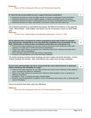 Reference:
   - Please visit http://designguide.office.aol.com/TheStandards/Hyperlinks



27. Does the site accommodate the user’s range of hand-eye coordination?                                       1
 -2   Interactive elements are small and tightly spaced, and require complicated mouse movements.
 -1   Interactive elements are small and tightly spaced, or require complicated mouse movements.
  1   Interactive elements are large or well-spaced and do not require complicated mouse movements.
  2   Interactive elements are large, well-spaced, and provide a visual cue when rolled over.

The Interactive elements are well defined and placed. But Most of the buttons on the page like
“Vote”, “More Photos”, “View Gallery” and Search icon do not provide a visual cue when rolled
over.
Reference:
   - Forrester report, Rollover Menus Can Work But Usually Don’t, January 21, 2004.


28. Do selected colors correspond to common expectations about color codes? For example,
gray feels inactive, red feels like an error, blue feels like a hyperlink (if it's not clickable, it's not     -1
blue). Additionally, on financial sites, red indicates market down turn while green is up.
  -2 There are two major instances (or one major instance and several minor instances) where color
     meaning is not clear and in conflict with common expectations.
  -1 There is one major instance (or several minor instances) where color meaning is not clear and in
     conflict with common expectations.
   1 Color meaning is clear and in line with common expectations.
   2 As above, and international color codes have been evaluated.
The Article headings and the module headings are both in black and similar text-style – but the
module headings are not links. Also, International color codes have not been evaluated.



29. Are icons used sparingly and only to communicate the most critical functions or asset type
                                                                                                               2
without interfering with scanability of a page?
 -2 There are two major instances (or one major instance and several minor instances) where graphics,
     icons, or symbols are difficult to understand.
 -1 There is one major instance (or several minor instances) where graphics, icons, or symbols are
     difficult to understand.
  1 All graphics, icons, or symbols are easily understandable.
  2 As above, plus the appearance of graphics, icons, and symbols saves space, time, or otherwise adds
     value to the display.

Icons and symbols have been used very effectively.

Reference:
   - Please visit http://designguide.office.aol.com/TheStandards/Iconography




 This checklist was created using best practices from Forrester and AOL Interactive Design.           Page 9 of 14
 