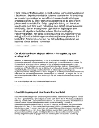 Förra veckan inträffade något mycket ovanligt inom polismyndigheten
i Stockholm. Skyddsombudet för polisens specialenhet för utredning
av investeringsbedrägerier inom länskriminalen beslöt att stoppa
arbetet på grund av alltför stor arbetsbelastning på de poliser som
jobbar med sk aktiebluffar. Enligt uppgift rör det sig om fem stora
utredningar med flera tusen målsägare som satsat pengar på aktier i
blufföretag. Sedan arbetsgivaren upprättat en åtgärdsplan som
lämnats till skyddsombudet har arbetet åter kommit i gång.
Polismyndigheten har också i en redovisning till Arbetsmiljöverket
redogjort för vilka förbättringar av arbetsmiljön som planeras. Ett
beslut från Arbetsmijöverket om hur det fortsatta polisarbetet ska
bedrivas väntas senare i november.
********************************
Om skyddsombudet stoppar arbetet – hur agerar jag som
arbetsgivare?
Med stöd av arbetsmiljölagen kapitel 6 § 7, kan ett skyddsombud stoppa ett arbete, under
förutsättning att arbetet innebär omedelbar och allvarlig fara för de anställdas liv och hälsa. En
förutsättning är att skyddsombudet bedömer att det är befogat ur skyddssynpunkt och att
arbetsgivaren har kontaktats men inte varit beredd att vidta några åtgärder. Stoppet gäller i
avvaktan på att Arbetsmiljöverket ska ta ställning till om stoppet var befogat eller ej. Det är därför
viktigt att skyddsombudsstopp omedelbart anmäls till Arbetsmiljöverkett, antingen av
skyddsombudet eller arbetsgivaren. En annan möjlighet är att arbetsgivaren och skyddsombudet
söker enas om hur det stoppade arbetet fortsättningsvis ska bedrivas. Om enighet inte kan nås
ska Arbetsmiljöverket kontaktas, som sedan avgör när och under vilka förhållanden arbetet får
återupptas.
Läs Arbetsmiljölagen här http://www.av.se/lagochratt/aml/
***********************************************
Lönebildningsrapport från Konjunkturinstitutet
Konjunkturinstitutet spår i sin lönebildningsrapport bl a att timlönen i näringslivet väntas
öka med i genomsnitt 2,3 procent per år under åren 2010 -2013. Arbetslösheten bedöms
förbli hög fram till 2014. Lågkonjunkturen resulterade i att mäns sysselsättning minskade mer än
kvinnors, medan kvinnor lämnade arbetskraften i större utsträckning. I Sverige är
sysselsättningsgraden mellan 85 och 90 procent för personer 30-54 år som har gymnasial eller
högre utbildning. Men för dem med endast förgymnasial utbildning är sysselsättningsgraden
betydligt lägre, drygt 75 procent bland män och knappt 65 procent bland kvinnor. Samtidigt är den
genomsnittliga lönenivån inom denna lägst utbildade grupp endast marginellt lägre än den för
gymnasieutbildade.Detta antyder ett möjligt problem med den svenska arbetsmarknadens
förmåga att generera jobb för grupper med kort utbildning eller som av andra skäl har låg
 