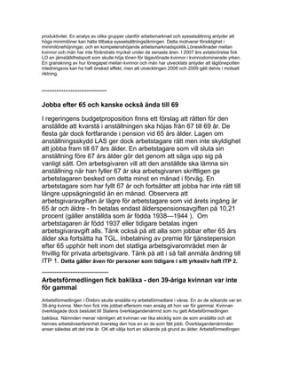 produktivitet. En analys av olika grupper utanför arbetsmarknad och sysselsättning antyder att
höga minimilöner kan hålla tillbaka sysselsättningsökningen. Detta motiverar försiktighet i
minimilönehöjningar, och en kompetenshöjande arbetsmarknadspolitik.Löneskillnader mellan
kvinnor och män har inte förändrats mycket under de senaste åren. I 2007 års avtalsrörelse fick
LO en jämställdhetspott som skulle höja lönen för lågavlönade kvinnor i kvinnodominerade yrken.
En granskning av hur lönegapet mellan kvinnor och män har utvecklats antyder att låglönepotten
inledningsvis kan ha haft önskad effekt, men att utvecklingen 2008 och 2009 gått delvis i motsatt
riktning.
************************************
Jobba efter 65 och kanske också ända till 69
I regeringens budgetproposition finns ett förslag att rätten för den
anställde att kvarstå i anställningen ska höjas från 67 till 69 år. De
flesta går dock fortfarande i pension vid 65 års ålder. Lagen om
anställningsskydd LAS ger dock arbetstagare rätt men inte skyldighet
att jobba fram till 67 års ålder. En arbetstagare som vill sluta sin
anställning före 67 års ålder gör det genom att säga upp sig på
vanligt sätt. Om arbetsgivaren vill att den anställde ska lämna sin
anställning när han fyller 67 år ska arbetsgivaren skriftligen ge
arbetstagaren besked om detta minst en månad i förväg. En
arbetstagare som har fyllt 67 år och fortsätter att jobba har inte rätt till
längre uppsägningstid än en månad. Observera att
arbetsgivaravgiften är lägre för arbetstagare som vid årets ingång är
65 år och äldre - fn betalas endast ålderspensionsavgiften på 10,21
procent (gäller anställda som är födda 1938—1944 ). Om
arbetstagaren är född 1937 eller tidigare betalas ingen
arbetsgivaravgift alls. Tänk också på att alla som jobbar efter 65 års
ålder ska fortsätta ha TGL. Inbetalning av premie för tjänstepension
efter 65 upphör helt inom det statliga arbetsgivarområdet men är
frivillig för privata arbetsgivare. Tänk på att i så fall anmäla ändring till
ITP 1. Detta gäller även för personer som tidigare i sitt yrkesliv haft ITP 2.
*************************************
Arbetsförmedlingen fick bakläxa - den 39-åriga kvinnan var inte
för gammal
Arbetsförmedlingen i Örebro skulle anställa ny arbetsförmedlare i våras. En av de sökande var en
39-årig kvinna. Men hon fick inte jobbet eftersom man ansåg att hon var för gammal. Kvinnan
överklagade dock beslutet till Statens överklagandenämnd som nu gett Arbetsförmedlingen
bakläxa. Nämnden menar nämligen att kvinnan var lika skicklig som de som anställts och att
hennes arbetslivserfarenhet översteg den hos en av de som fått jobb. Överklagandenämnden
anser således att det inte är OK att välja bort en sökande på grund av ålder. Arbetsförmedlingen
 