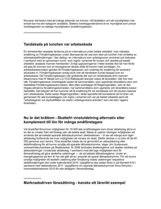 försvarar sitt beslut med att många sökande var kvinnor i 40-årsåldern och att myndigheten inte
enbart kan ha den kategorin anställda. Statens överklagandenämnd är en myndighet som prövar
överklaganden av statliga myndigheters anställningsbeslut.
*************************************
Tandskada på lunchen var arbetsskada
En bilmekaniker skadade tänderna på en internatkurs under betald arbetstid, men nekades
ersättning av Försäkringskassan under åberopande att vad som sker på lunchen inte omfattas av
arbetsskadeförsäkringen. Han deltog i en internatkurs som arbetsgivaren anordnat och bekostat.
I samband med en gemensam lunch, som ingick i schemat för kursen och skedde på betald
arbetstid, skadade mannen framtanden. Enligt upplysningarna i målet skedde det när han förde
sitt glas till munnen och en bordsgranne råkade stöta till honom med armbågen. En
arbetsskadeanmälan gjordes till Försäkringskassan och underlag för ersättning för tandvård
skickades in. Försäkringskassan ansåg dock inte att händelsen kunde klassas som en
arbetsskada. Då Försäkringskassan inte godkände det som en arbetsskada drev mannen
tillsammans med IF Metall och LO-TCO Rättsskydd ärendet vidare till länsrätten. Där fick man
rätt. Försäkringskassan överklagade sedan till kammarrätten, som upphävde länsrättens dom och
fastställde Försäkringskassans beslut. Men efter överklagan till Regeringsrätten, som är den
högsta allmänna förvaltningsdomstolen, har kammarrättens dom upphävts och länsrättens beslut
fastställts. Det betyder att han kommer att få ersättning för sin tandskada och att olyckan klassas
som arbetsskada. Detta sedan Regeringsrätten i detta speciella fall konstaterat att lunchen var
gemensam för alla kursdeltagare och ingick i schemat och var på betald arbetstid samt att
”arbetstagaren vid olyckstillfället var stadd i arbetsgivarens ärenden”.som det står i lagens
förarbeten.
Nu är det bråttom - Skattefri vinstutdelning alternativ eller
komplement till lön för många småföretagare
Vid årsskiftet försvinner möjligheten för 10 000-tals småföretagare som driver aktiebolag att ta ut
en del av vinsten från sitt företag utan att betala skatt. Nästa år upphör nämligen möjligheten att
använda det så kallade sparade lättnadsutrymmet i deklarationen. - Vi ser att många som äger
aktiebolag fortfarande har kvar möjligheten att minska sin skatt. Därför skickar vi nu brev till de 65
000 personer som berörs. Före årsskiftet måste de ha genomfört en aktieutdelning eller
aktieförsäljning för att kunna utnyttja sitt sparade lättnadsutrymme, säger Jim Gustavsson,
verksamhetsutvecklare på Skatteverket. År 2006 ändrades skattereglerna och skatten sänktes på
aktieutdelningar i onoterade aktiebolag. I samband med det togs möjligheten bort för
fåmansföretag att göra skattefria utdelningar — de så kallade lättnadsreglerna. Under en
övergångsperiod på fem år har det gått att ta i anspråk ett sparat lättnadsutrymme. För att kunna
utnyttja möjligheten till skattefri utdelning eller försäljning måste utdelningen respektive
aktieförsäljningen ske under kalenderåret 2010. Uppgifterna ska sedan föras in på blankett K10 i
samband med deklarationen 2011. Uppgifterna om sparade lättnadsutrymmen finns förtryckt i
inkomstdeklarationen 2010 för alla delägare i fåmansföretag.
*****************
Marknadsdriven lönesättning - kanske ett lärorikt exempel
 