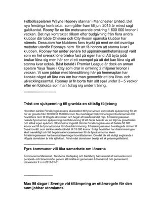 Fotbollsspelaren Wayne Rooney stannar i Manchester United. Det
nya femåriga kontraktat som gäller fram till juni 2015 är minst sagt
guldkantat. Roony får en lön motsvarande omkring 1 600 000 kronor i
veckan. Det nya kontraktet tillkom efter budgivning från flera andra
klubbar där både Chelsea och City liksom spanska klubbar har
nämnts. Dessutom har klubbens fans tryckt på med en del ovanliga
metoder utanför Rooneys hem för att få honom att stanna kvar i
klubben. Rooney har under senare tid uppmärksamhetsmässigt varit
som en hel svensk lönerörelse fast på egen hand. Att byta jobb
brukar löna sig men här ser vi ett exempel på att det kan löna sig att
stanna kvar också. Bäst betald i Premier League är dock en annan
spelare Yaya Toure i City som drar in omkring 2 miljoner kronor i
veckan. Vi som jobbar med lönesättning här på hemmaplan har
kanske något att lära oss om hur man genomför ett bra löne- och
utvecklingssamtal. Rooney är fn borta från allt spel under 3 - 5 veckor
efter en fotskada som han ådrog sig under träning.
*******************************
Tvist om sjukpenning till gravida en rättslig följetong
Hovrätten sänkte Försäkringskassans skadestånd till fyra kvinnor som nekats sjukpenning för att
de var gravida från 50 000 till 15 000 kronor. Nu överklagar Diskrimineringsombudsmannen DO
hovrättens dom till Högsta domstolen och begär att skadeståndet höjs. Försäkringskassan
nekade fyra kvinnor sjukpenning med hänvisning till att deras besvär var en följd av graviditeten
och alltså ingen sjukdom. Stockholms tingsrätt dömde Försäkringskassan att betala 50 000
kronor var till de fyra kvinnorna för könsdiskriminering. Försäkringskassan överklagade domen till
Svea hovrätt, som sänkte skadeståndet till 15 000 kronor. Enligt hovrätten har diskrimineringen
skett oavsiktligt och fått begränsade konsekvenser för de fyra kvinnorna. Även
Försäkringskassan har beslutat överklagar hovrättsdomen. Om det blir ett slutligt avgörande i
Högsta domstolen är inte självklart. Först måst domstolen bevilja ett sk prövningstillstånd.
******************************
Fyra kommuner vill öka samarbete om lönerna
Kommunerna Mariestad, Töreboda, Gullspång och Karlsborg har beslutat att samverka inom
personal- och löneområdet genom att inrätta en gemensam Lönenämnd och gemensamt
Lönekontor fr o m 2011-01-01
****************************
Max 98 dagar i Sverige vid tillämpning av ettårsregeln för den
som jobbar utomlands
 