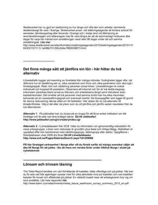 Skatteverket har nu gjort en bedömning av hur länge och ofta den som arbetar utomlands
skattemässigt får vara i Sverige. Skatteverket anser i ett ställningstagande att kortare avbrott för
semester, tjänsteuppdrag eller liknande i Sverige och i tredje land vid tillämpning av
sexmånadersregeln och ettårsregeln inte får vara längre än att de sammanlagt motsvarar åtta
dagar för varje hel månad som anställningen varar eller 96 dagar under ett och samma
anställningsår. Läs mer
http://www.skatteverket.se/rattsinformation/stallningstaganden/2010/stallningstaganden2010/131
64303110111.5.1a098b721295c544e1f800038873.html
*******************************
Det finns många sätt att jämföra sin lön - här hittar du två
alternativ
Lönestatistik bygger på insamling av lönefakta från många individer. Svårigheten ligger ofta i att
definiera hur en befattning ser ut, vilka variationer som finns och vilka parametrar som ska ingå i
lönebegreppet. Ålder, kön och utbildning påverkar också lönen. Lönesättningen är också
individuell och kopplad till prestation. Observera att inkomst och lön är två skilda begrepp.
Inkomsten påverkas bland annat av frånvaro och arbetstidens längd samt inkluderar även
kapitalinkomster. Det innebär att två personer med samma timlön kan ha olika inkomster,
beroende på sin sysselsättningsgrad och eventuell övertid. De löneuppgifter som ligger till grund
för denna redovisning räknas alltid om till heltidslön Här nedan får du två alternativ till
lönejämförelse. Välj ut det eller de yrken som du vill jämföra och jämför sedan resultaten från de
två alternativen.
Alternativ 1 På jobbsafari kan du trycka på en knapp för att få en enkel indikation om ditt
löneläge och få veta vad dina kollegor tjänar. Gå till Jobbsafari
http://www.jobbsafari.se/cgi/cv/salaryindex.cgi
Alternativ 2 I Lönedatabasen från SCB hittar du information om genomsnittlig månadslön för
vissa yrkesgrupper. Lönen som redovisas är grundlön plus fasta och rörliga tillägg. Statistiken är
uppdelad efter kön kombinerad med utbildningsgrupp, åldersgrupp eller sektor. Uppgifterna i
lönedatabasen visar 2009 års löner.Gå till Lönedatabasen
http://www.scb.se/Pages/SalariesSearch.aspx?id=259066
PS Har företaget verksamhet i Norge eller vill du förstå varför så många svenskar väljer att
åka till Norge för att jobba - läs då mera om norska löner under Utblick Norge i slutet på
nyhetsbrevet
******************************************************************************
Lönsam och trivsam läsning
The Toilet Report berättar om vårt förhållande till toaletter, både offentliga och på jobbet. Här kan
du få veta vad folk egentligen sysslar med för olika aktiviteter inne på toaletten och vad toaletten
betyder för trivsel och effektivitet på jobbet. En välskött toalett visar att arbetsgivaren bryr sig om
sina anställda. Läs hela rapporten här
http://www.katrin.com/attachments/metsa_tissue_washroom_survey_summary_2010_en.pdf
 