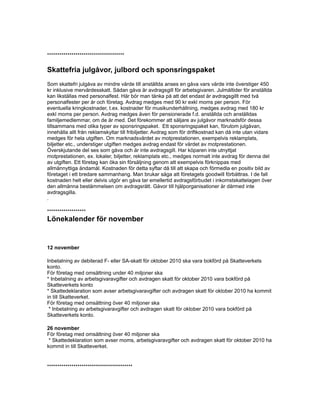 **************************************
Skattefria julgåvor, julbord och sponsringspaket
Som skattefri julgåva av mindre värde till anställda anses en gåva vars värde inte överstiger 450
kr inklusive mervärdesskatt. Sådan gåva är avdragsgill för arbetsgivaren. Julmåltider för anställda
kan likställas med personalfest. Här bör man tänka på att det endast är avdragsgillt med två
personalfester per år och företag. Avdrag medges med 90 kr exkl moms per person. För
eventuella kringkostnader, t.ex. kostnader för musikunderhållning, medges avdrag med 180 kr
exkl moms per person. Avdrag medges även för pensionerade f.d. anställda och anställdas
familjemedlemmar, om de är med. Det förekommer att säljare av julgåvor marknadsför dessa
tillsammans med olika typer av sponsringspaket. Ett sponsringspaket kan, förutom julgåvan,
innehålla allt från reklamskyltar till fribiljetter. Avdrag som för driftkostnad kan då inte utan vidare
medges för hela utgiften. Om marknadsvärdet av motprestationen, exempelvis reklamplats,
biljetter etc., understiger utgiften medges avdrag endast för värdet av motprestationen.
Överskjutande del ses som gåva och är inte avdragsgill. Har köparen inte utnyttjat
motprestationen, ex. lokaler, biljetter, reklamplats etc., medges normalt inte avdrag för denna del
av utgiften. Ett företag kan öka sin försäljning genom att exempelvis förknippas med
allmännyttiga ändamål. Kostnaden för detta syftar då till att skapa och förmedla en positiv bild av
företaget i ett bredare sammanhang. Man brukar säga att företagets goodwill förbättras. I de fall
kostnaden helt eller delvis utgör en gåva tar emellertid avdragsförbudet i inkomstskattelagen över
den allmänna bestämmelsen om avdragsrätt. Gåvor till hjälporganisationer är därmed inte
avdragsgilla.
.
*******************
Lönekalender för november
12 november
Inbetalning av debiterad F- eller SA-skatt för oktober 2010 ska vara bokförd på Skatteverkets
konto.
För företag med omsättning under 40 miljoner ska
* Inbetalning av arbetsgivaravgifter och avdragen skatt för oktober 2010 vara bokförd på
Skatteverkets konto
* Skattedeklaration som avser arbetsgivaravgifter och avdragen skatt för oktober 2010 ha kommit
in till Skatteverket.
För företag med omsättning över 40 miljoner ska
* Inbetalning av arbetsgivaravgifter och avdragen skatt för oktober 2010 vara bokförd på
Skatteverkets konto.
26 november
För företag med omsättning över 40 miljoner ska
* Skattedeklaration som avser moms, arbetsgivaravgifter och avdragen skatt för oktober 2010 ha
kommit in till Skatteverket.
******************************************
 