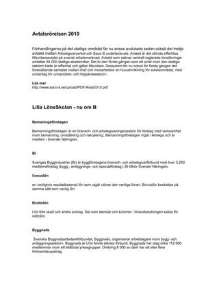 Avtalsrörelsen 2010
Förhandlingarna på det statliga området får nu anses avslutade sedan också det tredje
avtalet mellan Arbetsgivarverket och Saco-S undertecknats. Avtalet är det största sifferlösa
tillsvidareavtalet på svensk arbetsmarknad. Avtalet som saknar centralt reglerade löneökningar
omfattar 84 000 statliga akademiker. Det är den första gången som ett avtal inom den statliga
sektorn både är sifferlöst och gäller tillsvidare. Dessutom blir nu också för första gången det
lönesättande samtalet mellan chef och medarbetare en huvudinriktning för avtalsområdet, med
undantag för universitets- och högskolesektorn.
Läs mer
http://www.saco-s.se/upload/PDF/Avtal2010.pdf
Lilla LöneSkolan - nu om B
Bemaningsföretagen
Bemanningsföretagen är en bransch- och arbetsgivarorganisation för företag med verksamhet
inom bemanning, omställning och rekrytering. Bemanningsföretagen ingår i Almega och är
medlem i Svenskt Näringsliv.
BI
Sveriges Byggindustrier (BI) är byggföretagens bransch- och arbetsgivarförbund med över 3.200
medlemsföretag (bygg-, anläggnings- och specialföretag). BI tillhör Svenskt Näringsliv.
Bonuslön
en vanligtvis resultatbaserad lön som utgår utöver den vanliga lönen. Bonuslön beskattas på
samma sätt som vanlig lön
Bruttolön
Lön före skatt och andra avdrag. Det som återstår och kommer i löneutbetalningen kallas för
nettolön.
Byggnads
Svenska Byggnadsarbetareförbundet, Byggnads, organiserar arbetstagare inom bygg- och
anläggningssektorn. Byggnads är LOs femte största förbund. Byggnads har idag cirka 112 000
medlemmar inom ett trettiotal yrkesgrupper. Omkring 8 000 av dem har ett eller flera
förtroendeuppdrag.
 