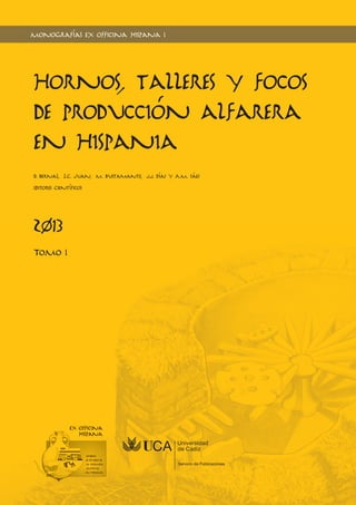 Monografías e x officina hispana I 
Hornos, talleres y focos 
de producción alfarera 
en Hispania 
D. Bernal, L.C. Juan, M. Bustamante, J.J. Díaz y A.M. Sáez 
Editores Científicos 
2013 
TOMO I 
 