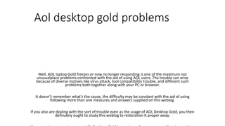 Aol desktop gold problems
Well, AOL laptop Gold freezes or now no longer responding is one of the maximum not
unusualplace problems confronted with the aid of using AOL users. The trouble can arise
because of diverse motives like virus attack, tool compatibility trouble, and different such
problems both together along with your PC or browser.
It doesn’t remember what’s the cause, the difficulty may be constant with the aid of using
following more than one measures and answers supplied on this weblog.
If you also are dealing with the sort of trouble even as the usage of AOL Desktop Gold, you then
definately ought to study this weblog to restoration it proper away.
 