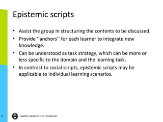 Epistemic scripts
• Assist the group in structuring the contents to be discussed.
• Provide ‘‘anchors’’ for each learner to integrate new
knowledge.
• Can be understood as task strategy, which can be more or
less specific to the domain and the learning task.
• In contrast to social scripts, epistemic scripts may be
applicable to individual learning scenarios.
10
 