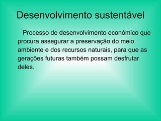 Desenvolvimento sustentável Processo de desenvolvimento económico que procura assegurar a preservação do meio ambiente e dos recursos naturais, para que as gerações futuras também possam desfrutar deles. 