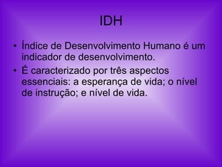 IDH Índice de Desenvolvimento Humano é um indicador de desenvolvimento. É caracterizado por três aspectos essenciais: a esperança de vida; o nível de instrução; e nível de vida. 