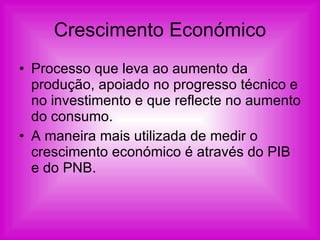 Crescimento Económico Processo que leva ao aumento da produção, apoiado no progresso técnico e no investimento e que reflecte no aumento do consumo. A maneira mais utilizada de medir o crescimento económico é através do PIB e do PNB. 