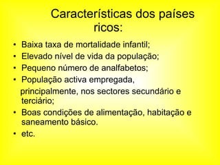   Características dos países ricos:  Baixa taxa de mortalidade infantil;  Elevado nível de vida da população; Pequeno número de analfabetos;  População activa empregada, principalmente, nos sectores secundário e terciário; Boas condições de alimentação, habitação e saneamento básico. etc. 