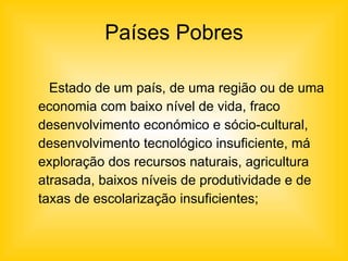 Países Pobres Estado de um país, de uma região ou de uma economia com baixo nível de vida, fraco desenvolvimento económico e sócio-cultural, desenvolvimento tecnológico insuficiente, má exploração dos recursos naturais, agricultura atrasada, baixos níveis de produtividade e de taxas de escolarização insuficientes; 