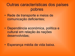 Outras características dos países pobres  Rede de transporte e meios de comunicação deficientes;  Dependência económica, política e cultural em relação às nações desenvolvidas;  Esperança média de vida baixa.  