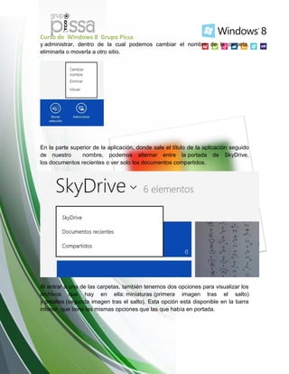 Curso de Windows 8 Grupo Pissa
y administrar, dentro de la cual podemos cambiar el nombre de la carpeta,
eliminarla o moverla a otro sitio.
En la parte superior de la aplicación, donde sale el título de la aplicación seguido
de nuestro nombre, podemos alternar entre la portada de SkyDrive,
los documentos recientes o ver solo los documentos compartidos.
Al entrar a una de las carpetas, también tenemos dos opciones para visualizar los
archivos que hay en ella: miniaturas (primera imagen tras el salto)
y detalles (segunda imagen tras el salto). Esta opción está disponible en la barra
inferior, que tiene las mismas opciones que las que había en portada.
 