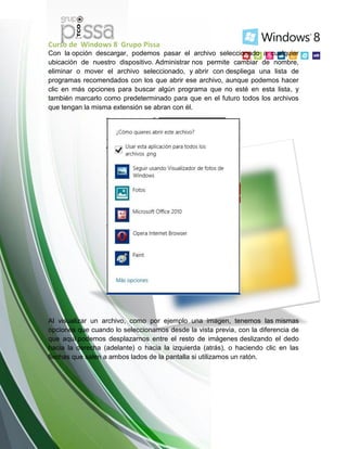 Curso de Windows 8 Grupo Pissa
Con la opción descargar, podemos pasar el archivo seleccionado a cualquier
ubicación de nuestro dispositivo. Administrar nos permite cambiar de nombre,
eliminar o mover el archivo seleccionado, y abrir con despliega una lista de
programas recomendados con los que abrir ese archivo, aunque podemos hacer
clic en más opciones para buscar algún programa que no esté en esta lista, y
también marcarlo como predeterminado para que en el futuro todos los archivos
que tengan la misma extensión se abran con él.
Al visualizar un archivo, como por ejemplo una imagen, tenemos las mismas
opciones que cuando lo seleccionamos desde la vista previa, con la diferencia de
que aquí podemos desplazarnos entre el resto de imágenes deslizando el dedo
hacia la derecha (adelante) o hacia la izquierda (atrás), o haciendo clic en las
flechas que salen a ambos lados de la pantalla si utilizamos un ratón.
 