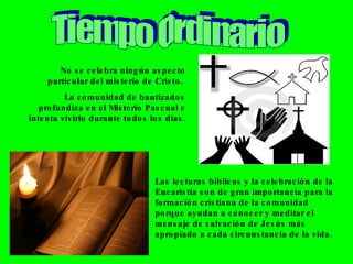 Tiempo Ordinario No se celebra ningún aspecto particular del misterio de Cristo.  La comunidad de bautizados profundiza en el Misterio Pascual e intenta vivirlo durante todos los días. Las lecturas bíblicas y la celebración de la Eucarístía son de gran importancia para la formación cristiana de la comunidad porque ayudan a conocer y meditar el mensaje de salvación de Jesús más apropiado a cada circunstancia de la vida. 