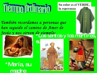 También recordamos a personas que han seguido el camino de Amor de Jesús y nos sirven de ejemplo: Tiempo Ordinario Su color es el VERDE, la esperanza *María, su madre *Los santos y los mártires, sus amigos  San Francisco de Asís San Lorenzo 