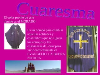 Cuaresma El color propio de este tiempo es el MORADO Es un tiempo para cambiar aquellas actitudes y costumbres que no siguen los consejos y las enseñanzas de Jesús para vivir correctamente el EVANGELIO, LA BUENA NOTICIA  