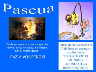 Pascua Jesús se aparece a sus amigos, les anima  en su tristeza. Y siempre con el mismo deseo: ¡PAZ A VOSOTROS! Antes de su Ascensión al Cielo hace un encargo a sus discípulos: “ ID POR TODO EL MUNDO Y ANUNCIAD LA BUENA NOTICIA” 