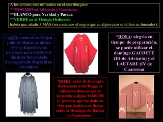 A los colores más utilizados en el año litúrgico: ** MORADO en Adviento y Cuaresma ** BLANCO para Navidad y Pascua ** VERDE   en el Tiempo Ordinario habría que añadir 3 MÁS (no contamos el negro que en algún caso se utiliza en funerales): * AZUL : color de la Virgen junto al blanco, se utiliza sólo en España como privilegio para celebrar el día de la Inmaculada Concepción de María (8 de diciembre) * ROSA : alegría en tiempo  de preparación, se puede utilizar el domingo GAUDETE (III de Adviento) y el LAETARE (IV de Cuaresma * ROJO : color de la sangre derramada o del fuego, se utiliza los días en que se recuerda a algún MÁRTIR (= persona que ha dado su vida por Jesús) o en fiestas como el Domingo de Ramos y Pentecostés  