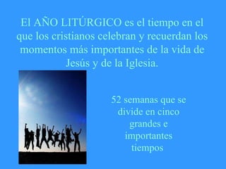El AÑO LITÚRGICO es el tiempo en el que los cristianos celebran y recuerdan los momentos más importantes de la vida de Jesús y de la Iglesia. 52 semanas que se divide en cinco grandes e importantes tiempos  